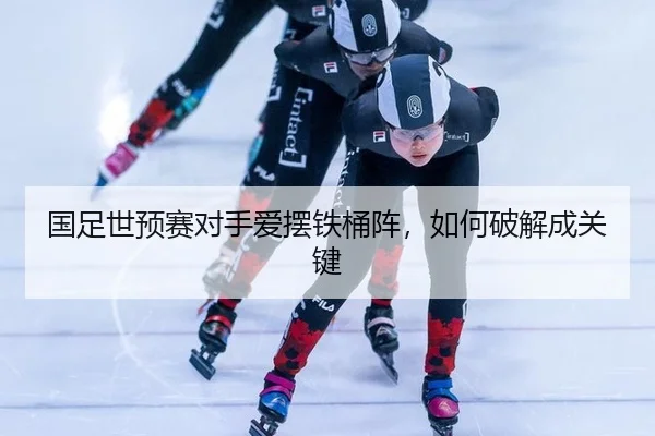 国足世预赛对手爱摆铁桶阵，如何破解成关键