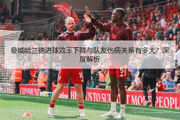 曼城哈兰德进球效率下降与队友伤病关系有多大？深度解析