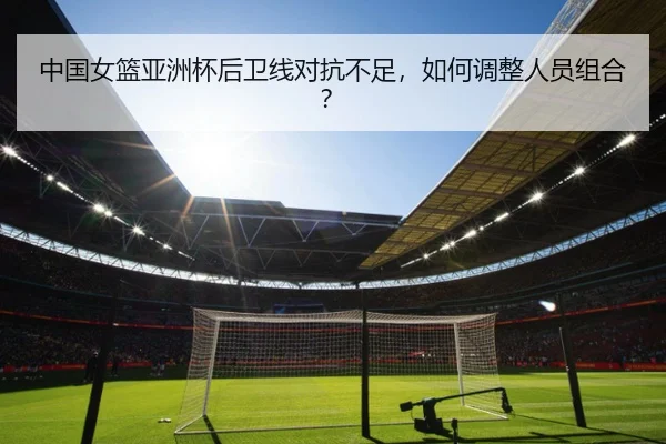 中国女篮亚洲杯后卫线对抗不足，如何调整人员组合？